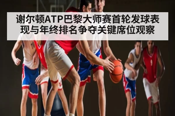 谢尔顿ATP巴黎大师赛首轮发球表现与年终排名争夺关键席位观察